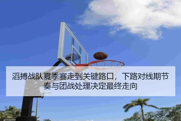 滔搏战队夏季赛走到关键路口，下路对线期节奏与团战处理决定最终走向 - ag